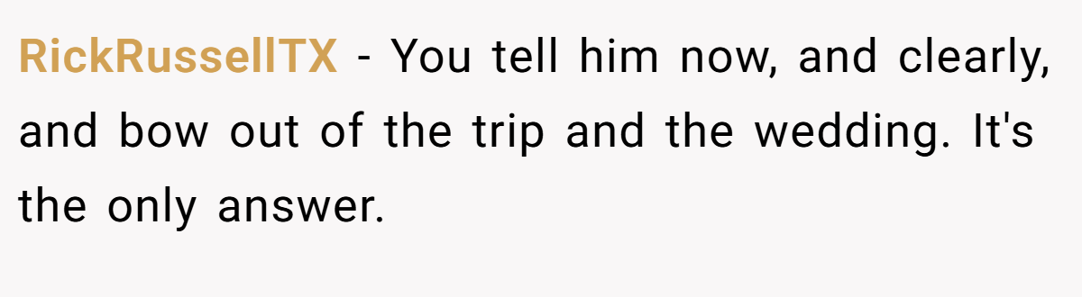 RickRussellTX − You tell him now, and clearly, and bow out of the trip and the wedding. It's the only answer.