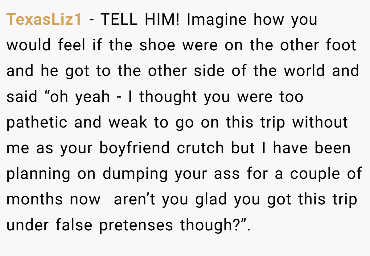 TexasLiz1 − TELL HIM! Imagine how you would feel if the shoe were on the other foot and he got to the other side of the world and said “oh yeah - I thought you were too pathetic and weak to go on this trip without me as your boyfriend crutch but I have been planning on dumping your ass for a couple of months now  aren’t you glad you got this trip under false pretenses though?”.