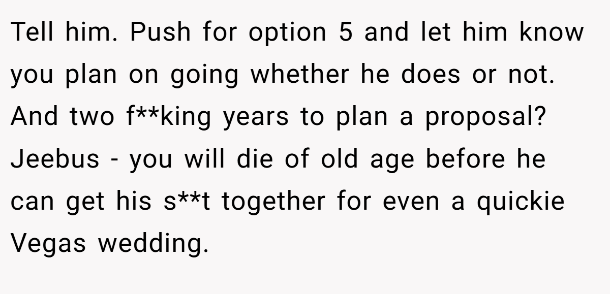 Tell him. Push for option 5 and let him know you plan on going whether he does or not. And two f**king years to plan a proposal? Jeebus - you will die of old age before he can get his s**t together for even a quickie Vegas wedding.
