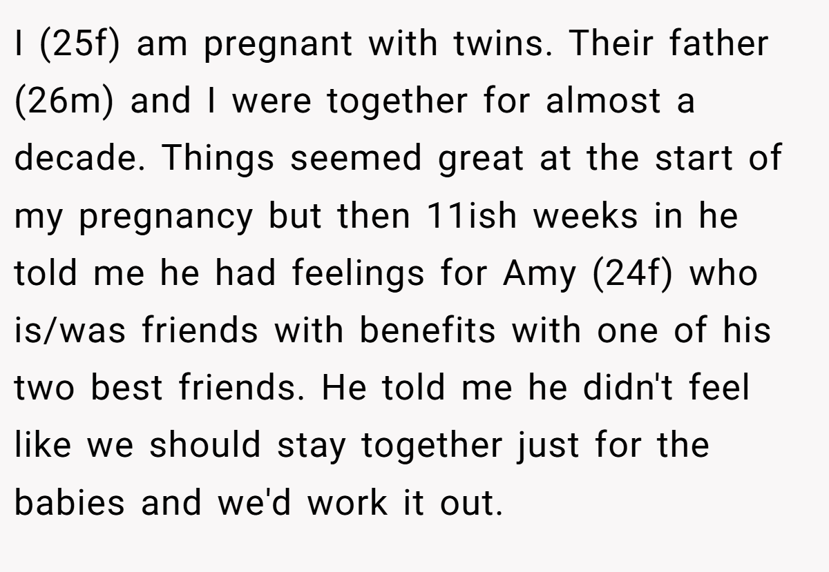 I (25f) am pregnant with twins. Their father (26m) and I were together for almost a decade. Things seemed great at the start of my pregnancy but then 11ish weeks in he told me he had feelings for Amy (24f) who is/was friends with benefits with one of his two best friends. He told me he didn't feel like we should stay together just for the babies and we'd work it out.