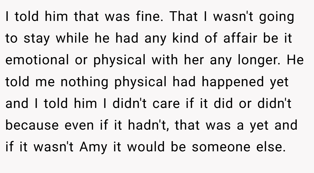 I told him that was fine. That I wasn't going to stay while he had any kind of affair be it emotional or physical with her any longer. He told me nothing physical had happened yet and I told him I didn't care if it did or didn't because even if it hadn't, that was a yet and if it wasn't Amy it would be someone else.
