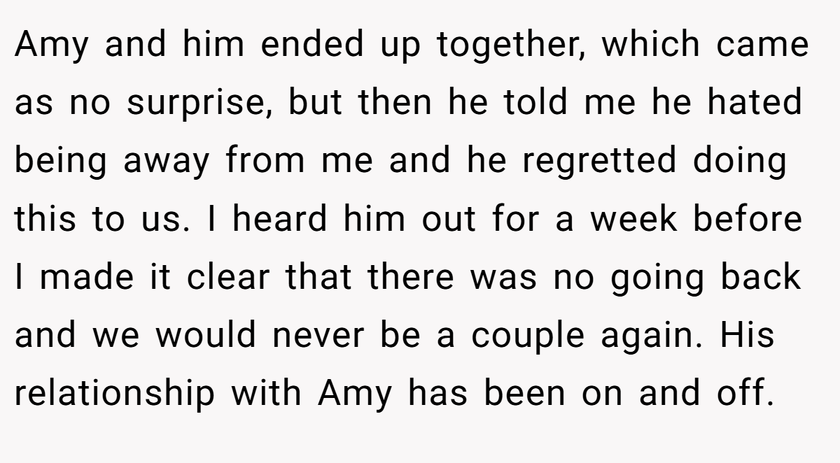 Amy and him ended up together, which came as no surprise, but then he told me he hated being away from me and he regretted doing this to us. I heard him out for a week before I made it clear that there was no going back and we would never be a couple again. His relationship with Amy has been on and off.