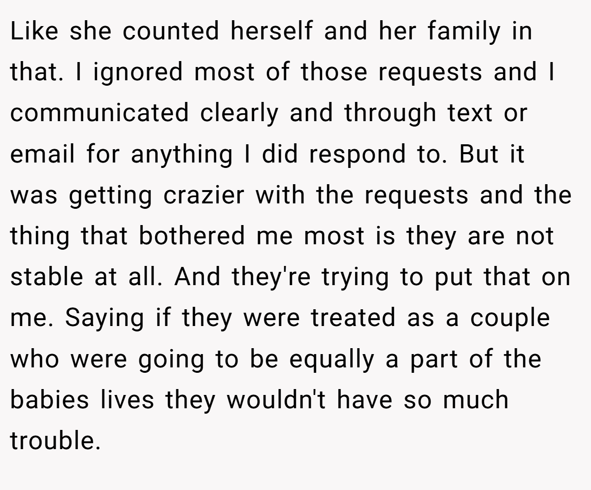 Like she counted herself and her family in that. I ignored most of those requests and I communicated clearly and through text or email for anything I did respond to. But it was getting crazier with the requests and the thing that bothered me most is they are not stable at all. And they're trying to put that on me. Saying if they were treated as a couple who were going to be equally a part of the babies lives they wouldn't have so much trouble.
