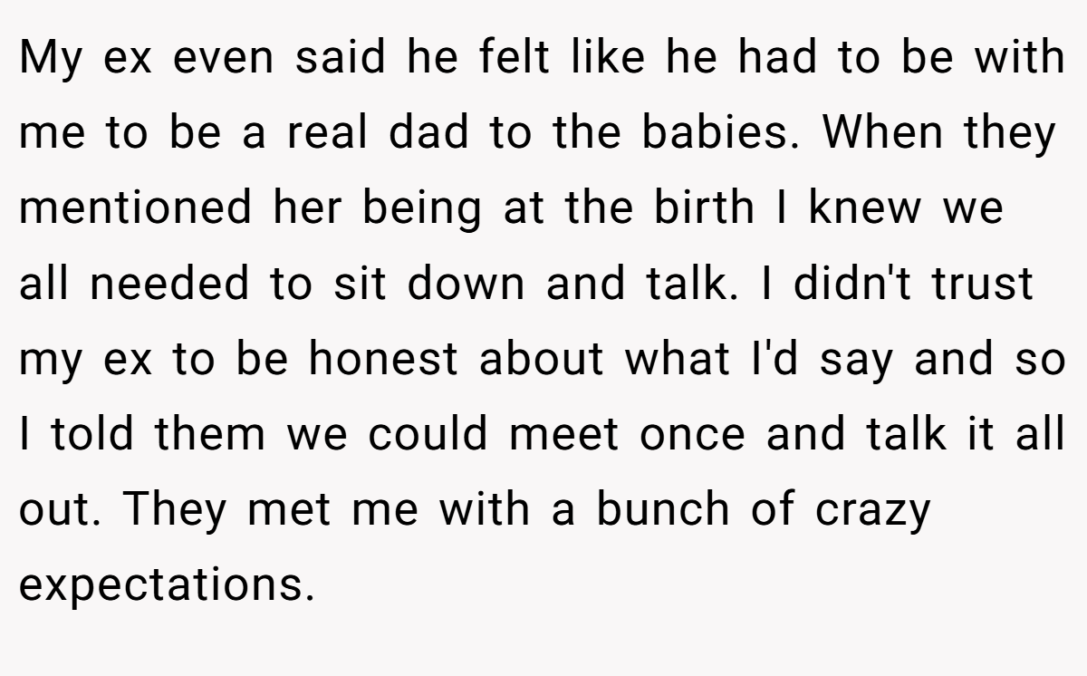 My ex even said he felt like he had to be with me to be a real dad to the babies. When they mentioned her being at the birth I knew we all needed to sit down and talk. I didn't trust my ex to be honest about what I'd say and so I told them we could meet once and talk it all out. They met me with a bunch of crazy expectations.