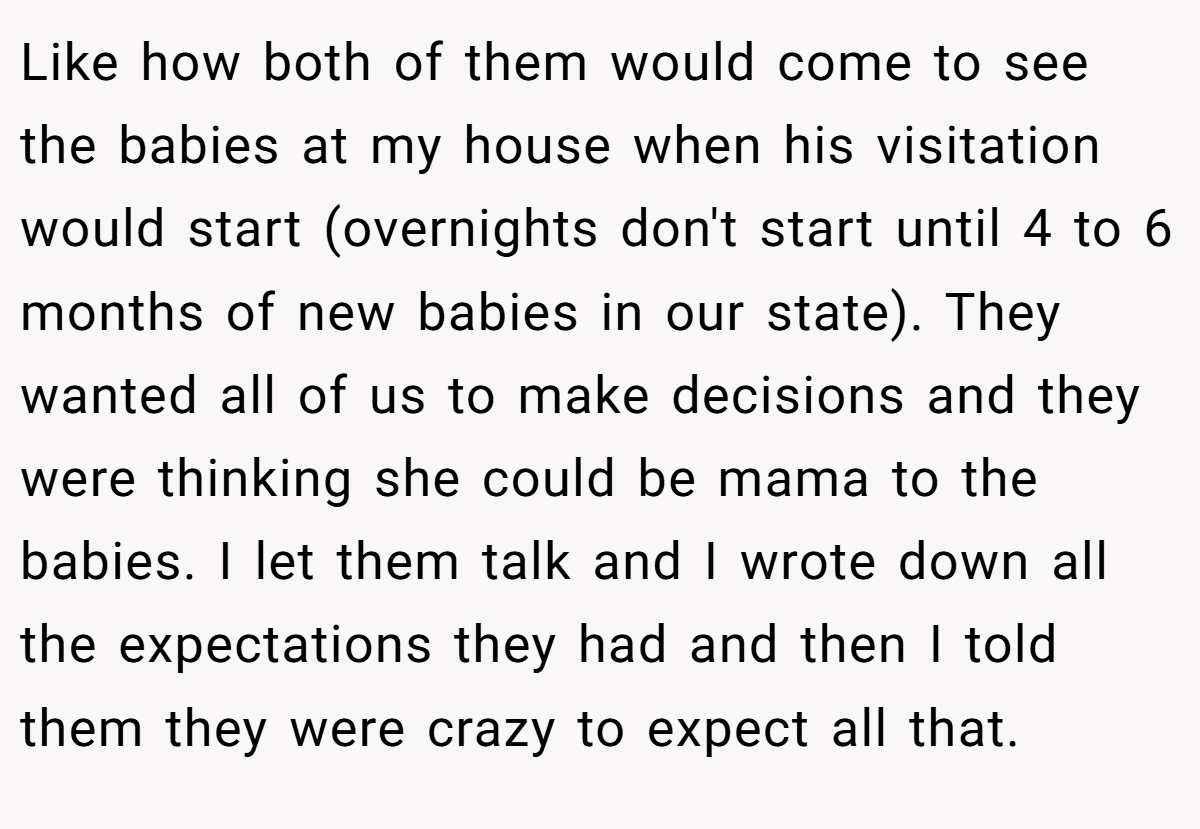 Like how both of them would come to see the babies at my house when his visitation would start (overnights don't start until 4 to 6 months of new babies in our state). They wanted all of us to make decisions and they were thinking she could be mama to the babies. I let them talk and I wrote down all the expectations they had and then I told them they were crazy to expect all that.