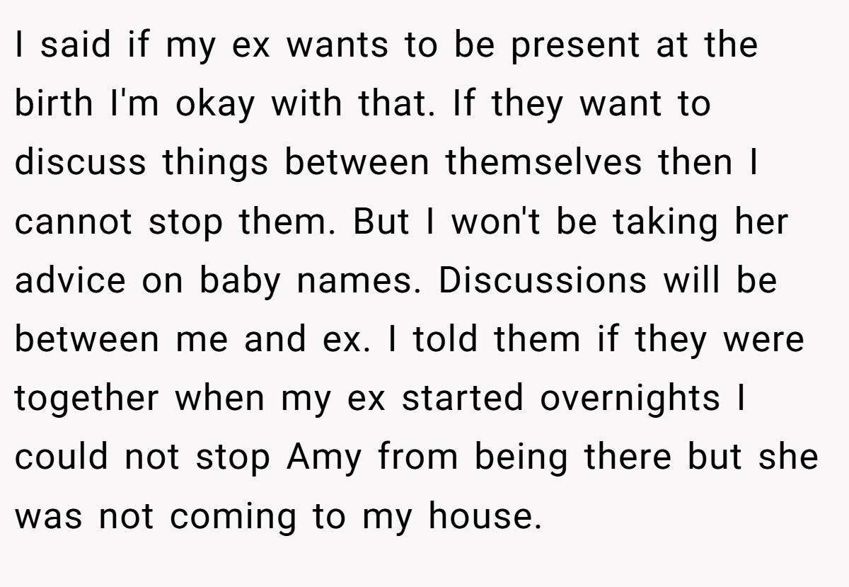 I said if my ex wants to be present at the birth I'm okay with that. If they want to discuss things between themselves then I cannot stop them. But I won't be taking her advice on baby names. Discussions will be between me and ex. I told them if they were together when my ex started overnights I could not stop Amy from being there but she was not coming to my house.