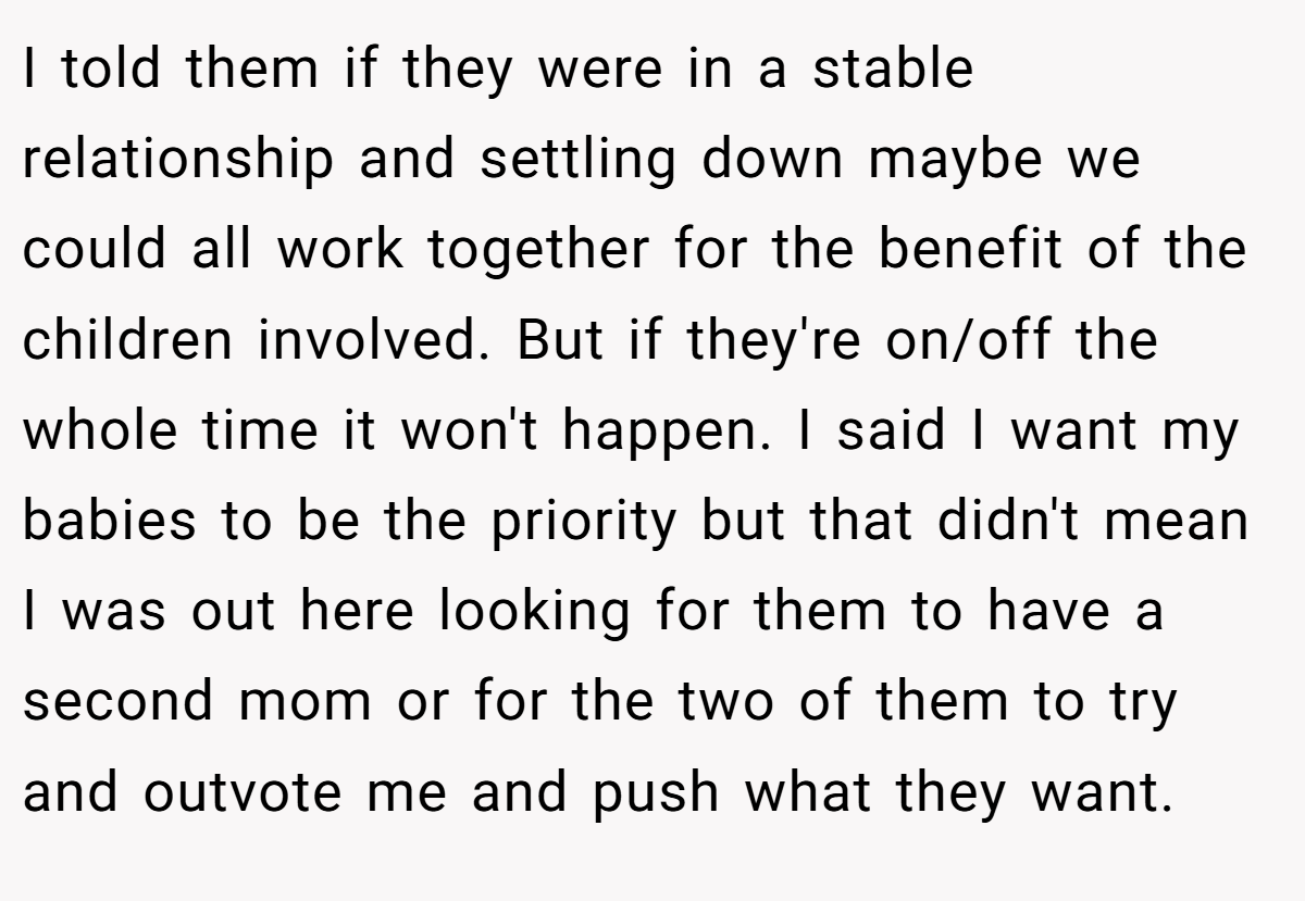 I told them if they were in a stable relationship and settling down maybe we could all work together for the benefit of the children involved. But if they're on/off the whole time it won't happen. I said I want my babies to be the priority but that didn't mean I was out here looking for them to have a second mom or for the two of them to try and outvote me and push what they want.