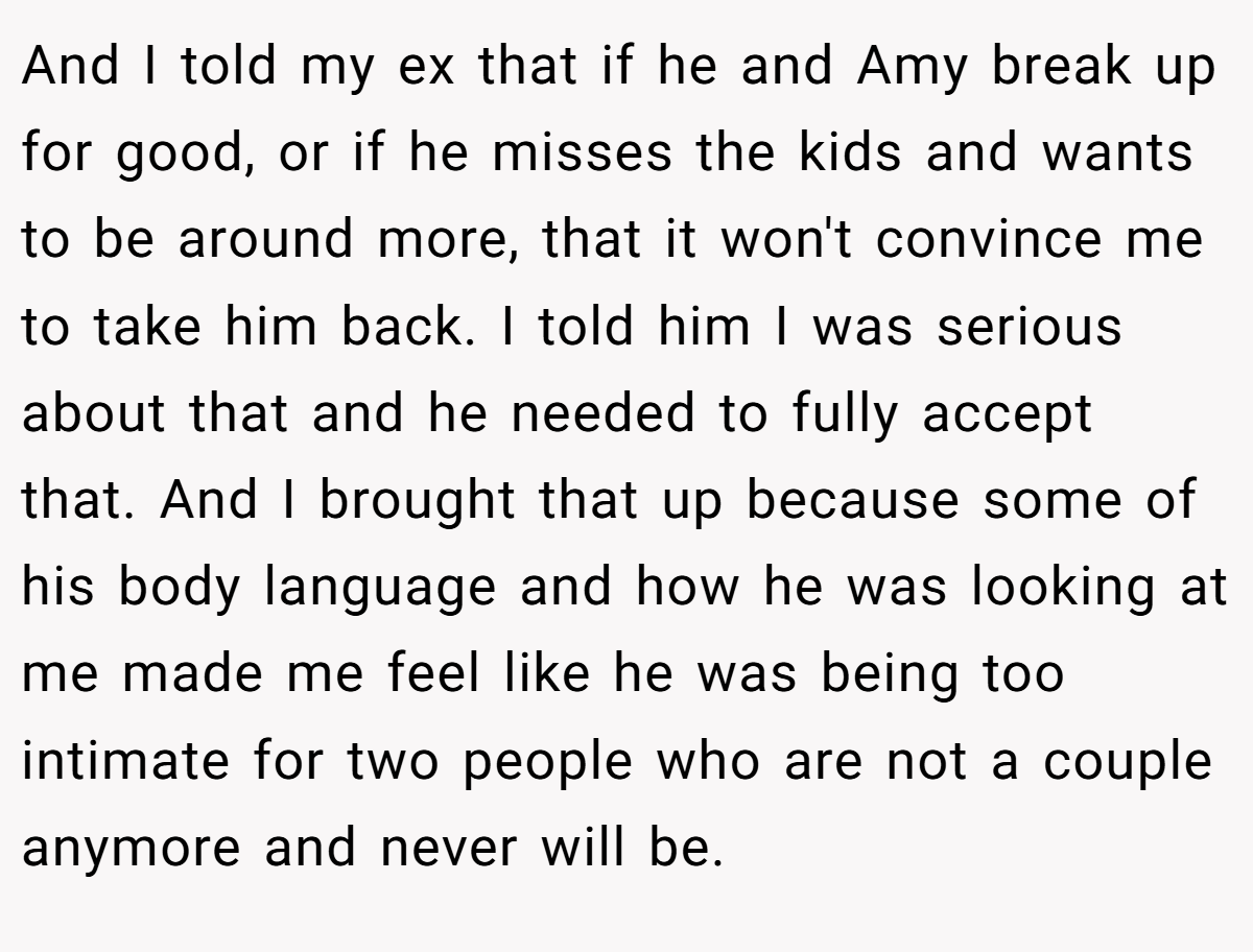 And I told my ex that if he and Amy break up for good, or if he misses the kids and wants to be around more, that it won't convince me to take him back. I told him I was serious about that and he needed to fully accept that. And I brought that up because some of his body language and how he was looking at me made me feel like he was being too intimate for two people who are not a couple anymore and never will be.
