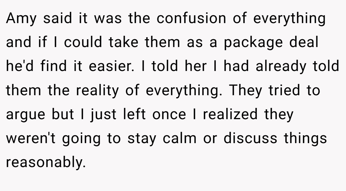 Amy said it was the confusion of everything and if I could take them as a package deal he'd find it easier. I told her I had already told them the reality of everything. They tried to argue but I just left once I realized they weren't going to stay calm or discuss things reasonably.