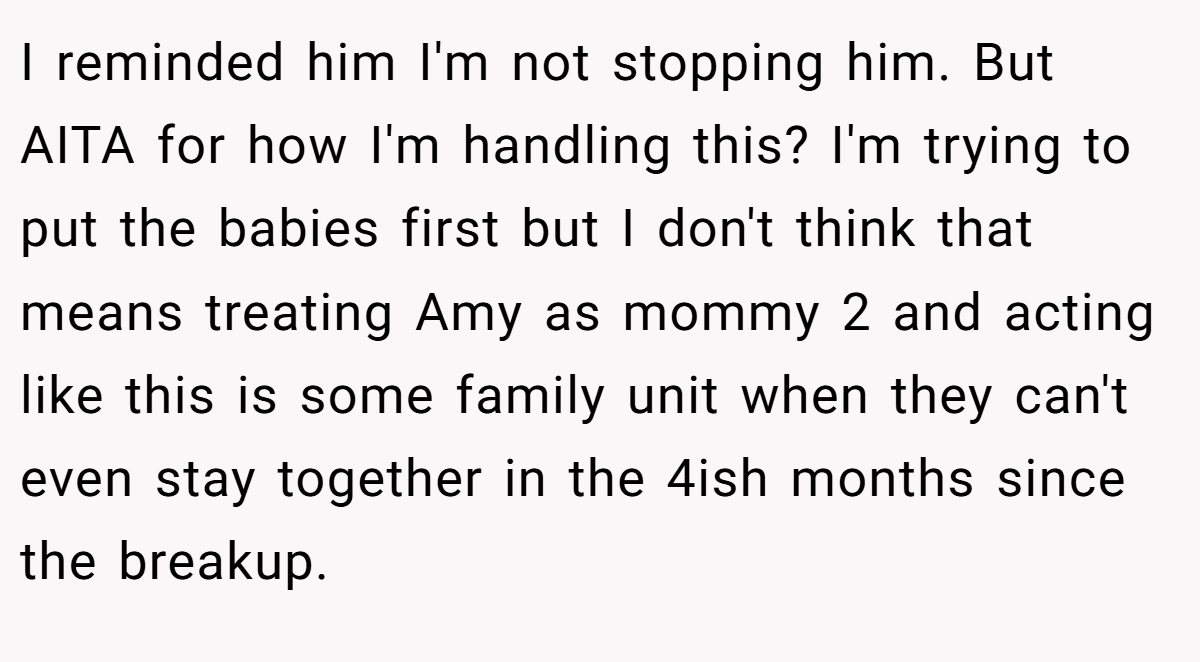 I reminded him I'm not stopping him. But AITA for how I'm handling this? I'm trying to put the babies first but I don't think that means treating Amy as mommy 2 and acting like this is some family unit when they can't even stay together in the 4ish months since the breakup.