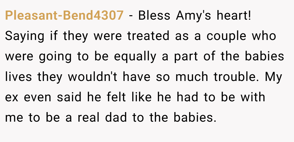 Pleasant-Bend4307 − Bless Amy's heart! Saying if they were treated as a couple who were going to be equally a part of the babies lives they wouldn't have so much trouble. My ex even said he felt like he had to be with me to be a real dad to the babies.