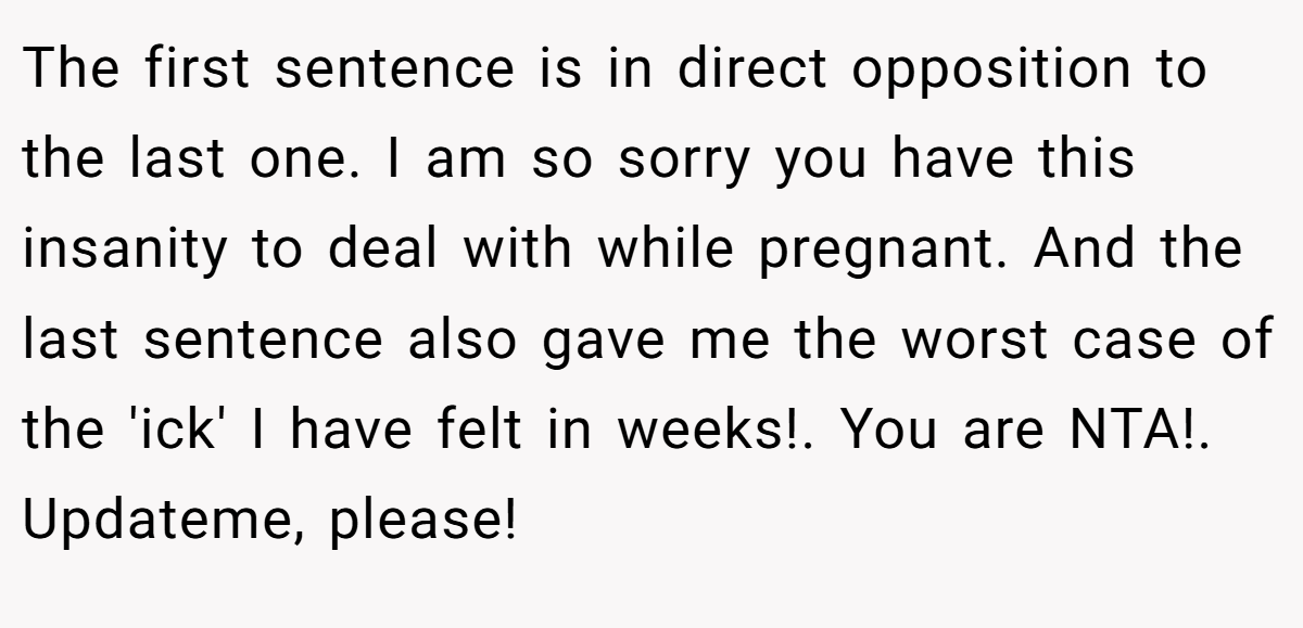 The first sentence is in direct opposition to the last one. I am so sorry you have this insanity to deal with while pregnant. And the last sentence also gave me the worst case of the 'ick' I have felt in weeks!. You are NTA!. Updateme, please!