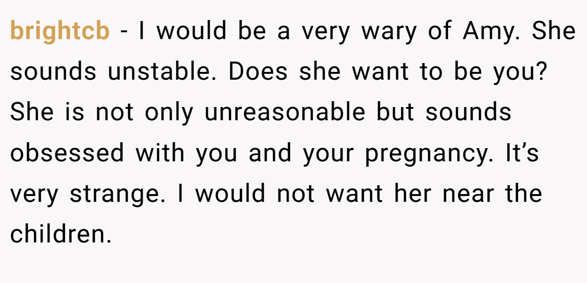 brightcb − I would be a very wary of Amy. She sounds unstable. Does she want to be you? She is not only unreasonable but sounds obsessed with you and your pregnancy. It’s very strange. I would not want her near the children.