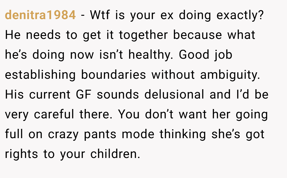 denitra1984 − Wtf is your ex doing exactly? He needs to get it together because what he’s doing now isn’t healthy. Good job establishing boundaries without ambiguity. His current GF sounds delusional and I’d be very careful there. You don’t want her going full on crazy pants mode thinking she’s got rights to your children.