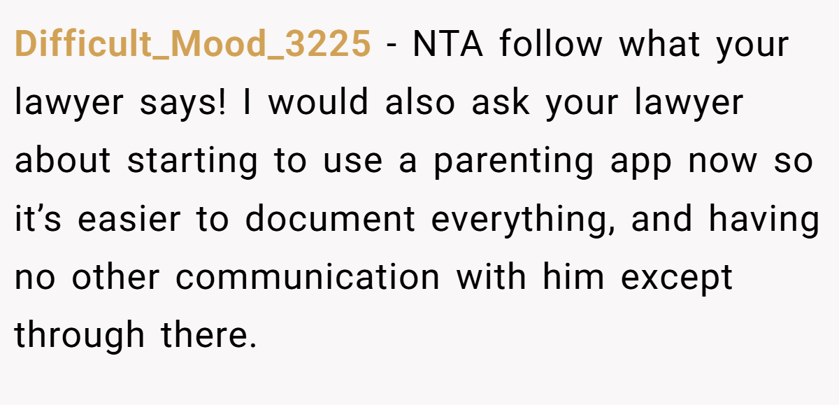 Difficult_Mood_3225 − NTA follow what your lawyer says! I would also ask your lawyer about starting to use a parenting app now so it’s easier to document everything, and having no other communication with him except through there.