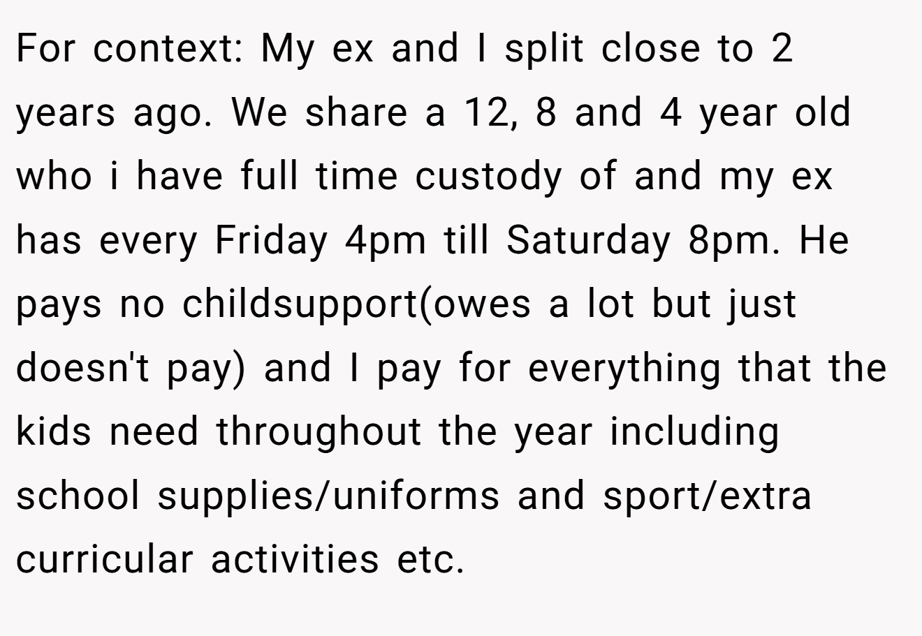 For context: My ex and I split close to 2 years ago. We share a 12, 8 and 4 year old who i have full time custody of and my ex has every Friday 4pm till Saturday 8pm. He pays no childsupport(owes a lot but just doesn't pay) and I pay for everything that the kids need throughout the year including school supplies/uniforms and sport/extra curricular activities etc.
