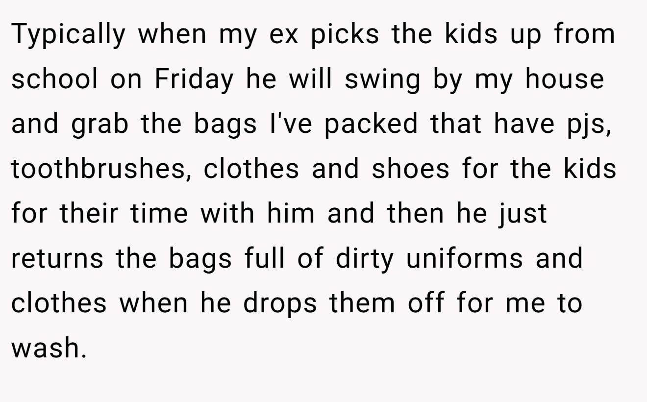 Typically when my ex picks the kids up from school on Friday he will swing by my house and grab the bags I've packed that have pjs, toothbrushes, clothes and shoes for the kids for their time with him and then he just returns the bags full of dirty uniforms and clothes when he drops them off for me to wash.