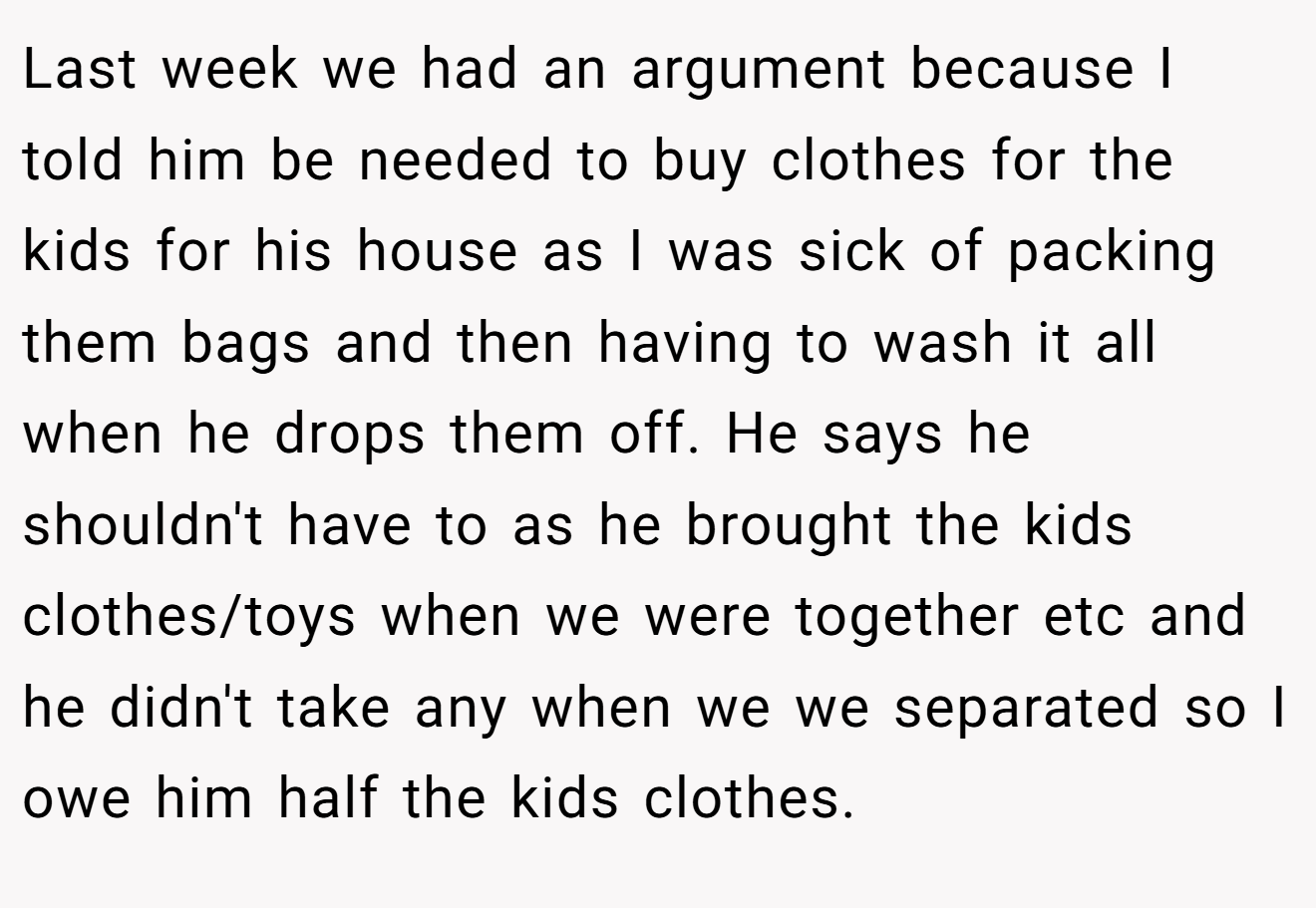 Last week we had an argument because I told him be needed to buy clothes for the kids for his house as I was sick of packing them bags and then having to wash it all when he drops them off. He says he shouldn't have to as he brought the kids clothes/toys when we were together etc and he didn't take any when we we separated so I owe him half the kids clothes.