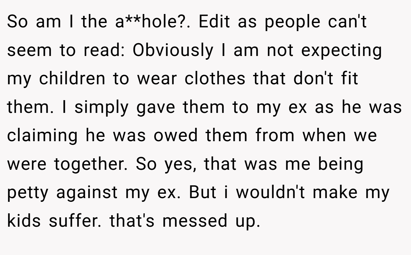 So am I the a**hole?. Edit as people can't seem to read: Obviously I am not expecting my children to wear clothes that don't fit them. I simply gave them to my ex as he was claiming he was owed them from when we were together. So yes, that was me being petty against my ex. But i wouldn't make my kids suffer. that's messed up.