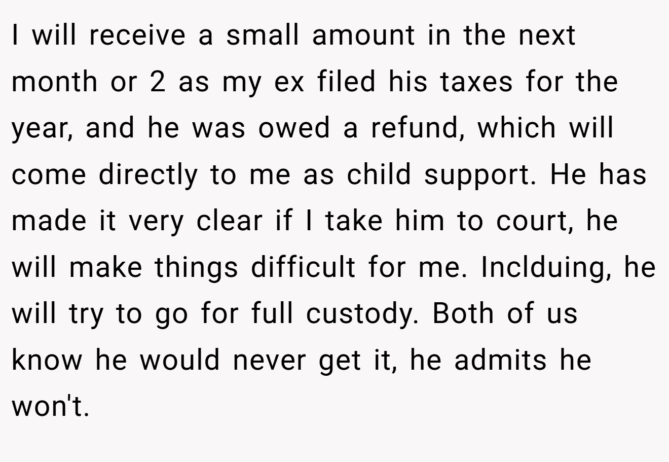 I will receive a small amount in the next month or 2 as my ex filed his taxes for the year, and he was owed a refund, which will come directly to me as child support. He has made it very clear if I take him to court, he will make things difficult for me. Inclduing, he will try to go for full custody. Both of us know he would never get it, he admits he won't.