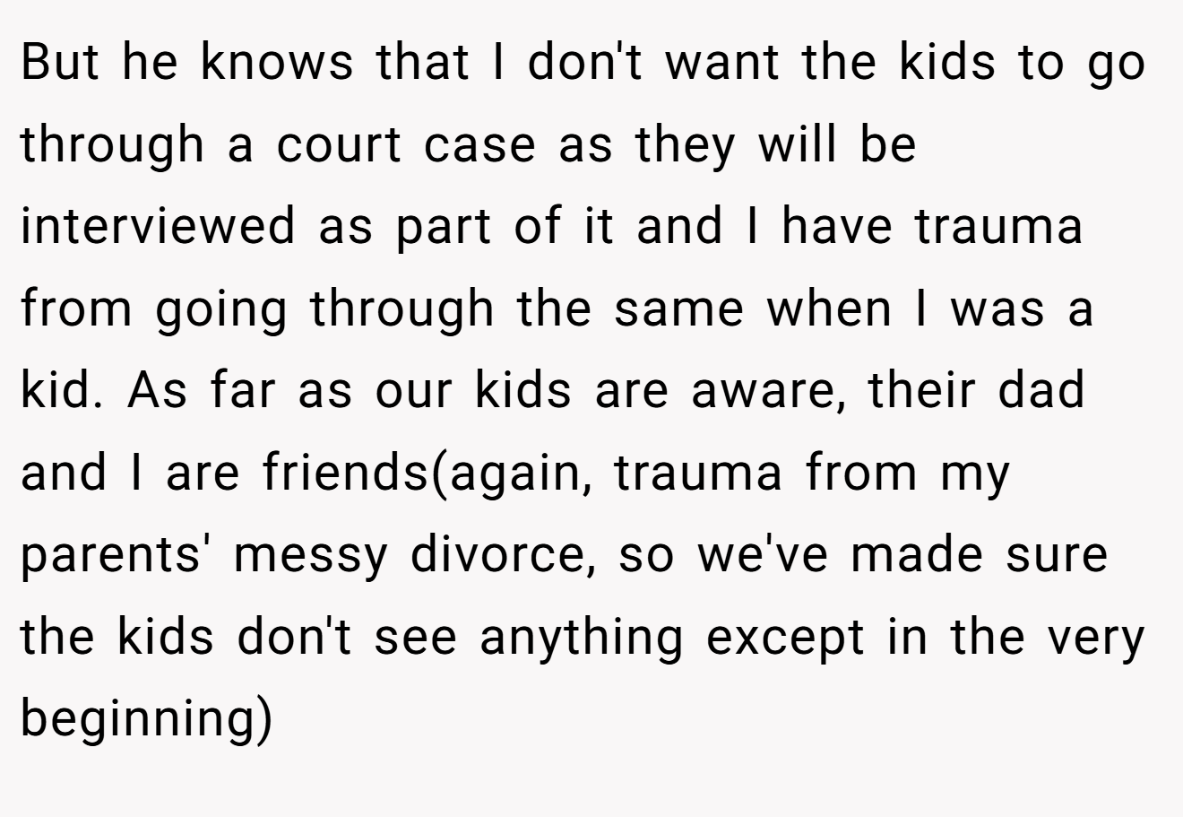 But he knows that I don't want the kids to go through a court case as they will be interviewed as part of it and I have trauma from going through the same when I was a kid. As far as our kids are aware, their dad and I are friends(again, trauma from my parents' messy divorce, so we've made sure the kids don't see anything except in the very beginning)