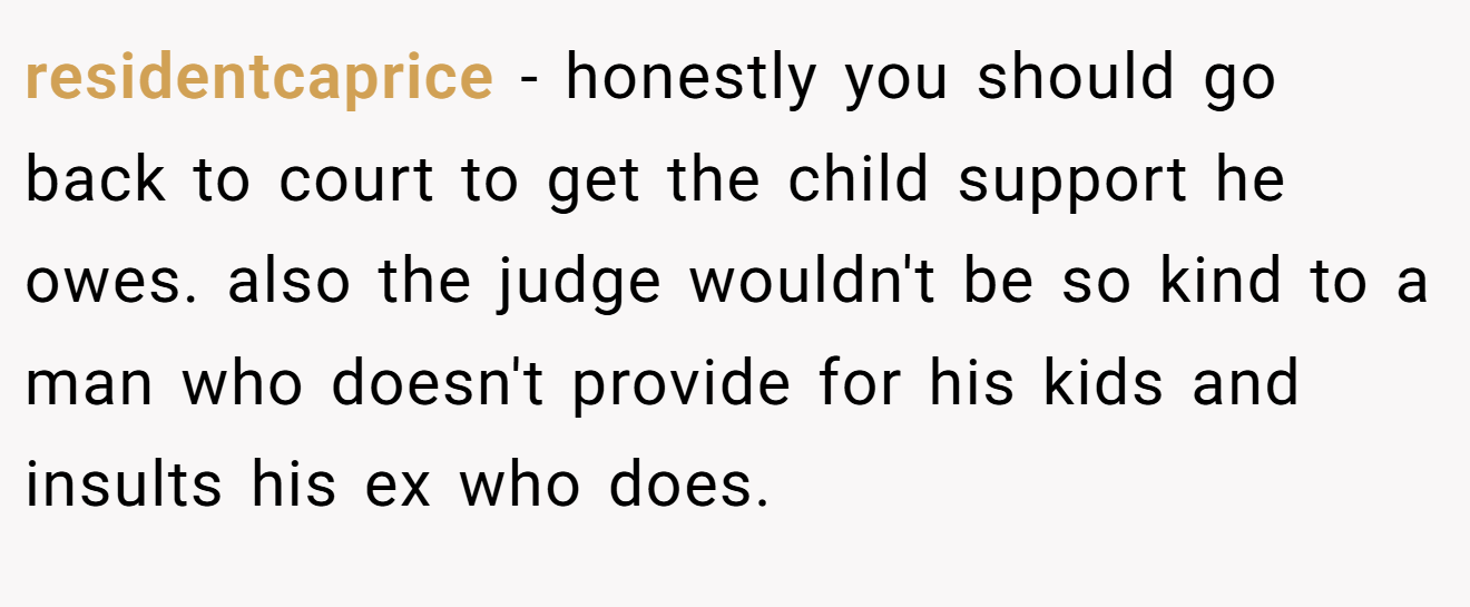 residentcaprice − honestly you should go back to court to get the child support he owes. also the judge wouldn't be so kind to a man who doesn't provide for his kids and insults his ex who does.