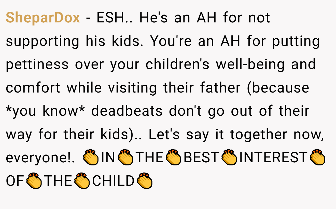 SheparDox − ESH.. He's an AH for not supporting his kids. You're an AH for putting pettiness over your children's well-being and comfort while visiting their father (because *you know* deadbeats don't go out of their way for their kids).. Let's say it together now, everyone!. 👏IN👏THE👏BEST👏INTEREST👏OF👏THE👏CHILD👏