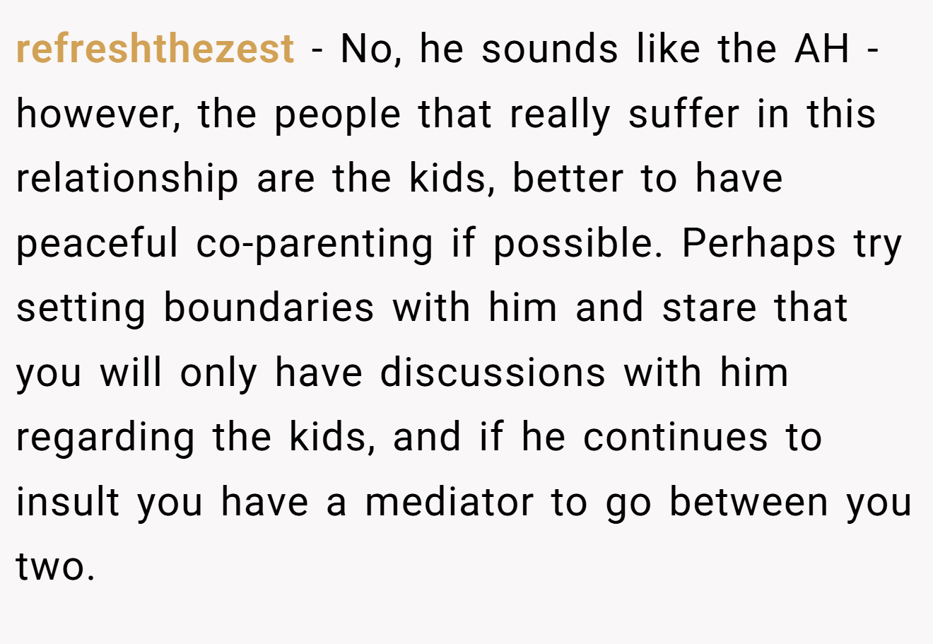 refreshthezest − No, he sounds like the AH - however, the people that really suffer in this relationship are the kids, better to have peaceful co-parenting if possible. Perhaps try setting boundaries with him and stare that you will only have discussions with him regarding the kids, and if he continues to insult you have a mediator to go between you two.
