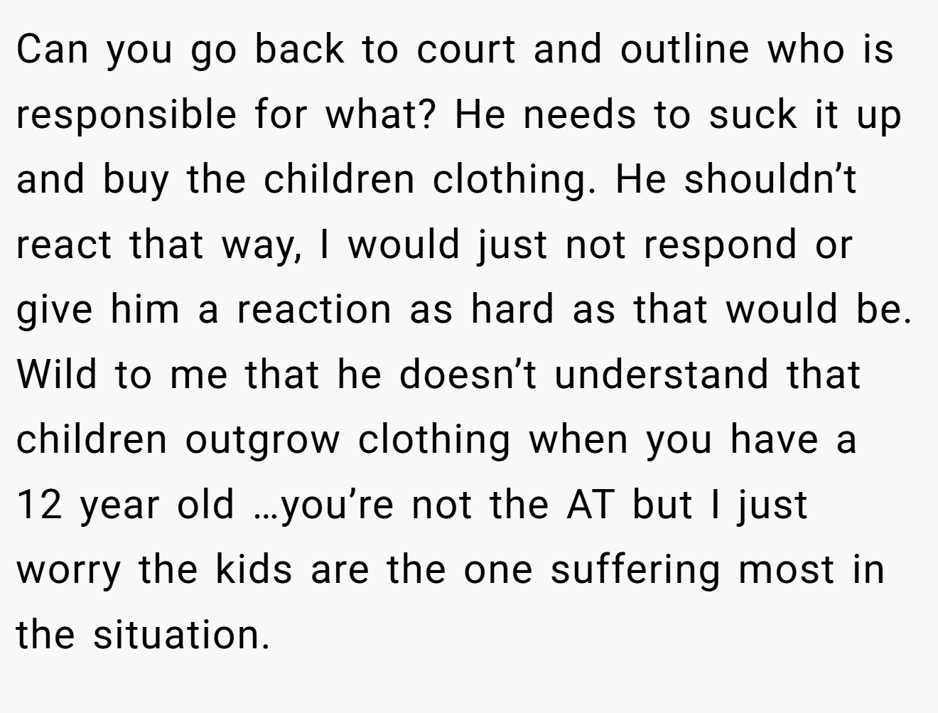 Can you go back to court and outline who is responsible for what? He needs to suck it up and buy the children clothing. He shouldn’t react that way, I would just not respond or give him a reaction as hard as that would be. Wild to me that he doesn’t understand that children outgrow clothing when you have a 12 year old …you’re not the AT but I just worry the kids are the one suffering most in the situation.