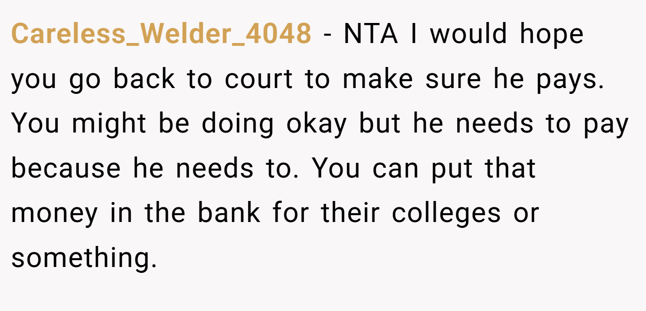 Careless_Welder_4048 − NTA I would hope you go back to court to make sure he pays. You might be doing okay but he needs to pay because he needs to. You can put that money in the bank for their colleges or something.