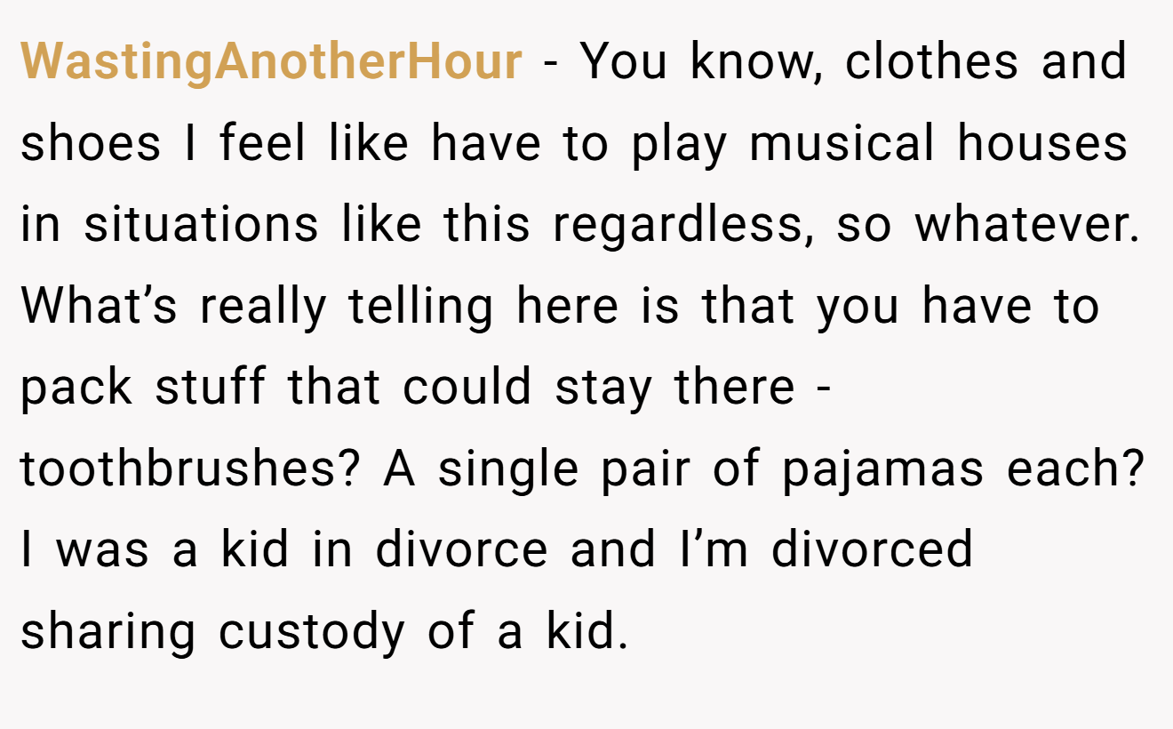 WastingAnotherHour − You know, clothes and shoes I feel like have to play musical houses in situations like this regardless, so whatever. What’s really telling here is that you have to pack stuff that could stay there - toothbrushes? A single pair of pajamas each? I was a kid in divorce and I’m divorced sharing custody of a kid.