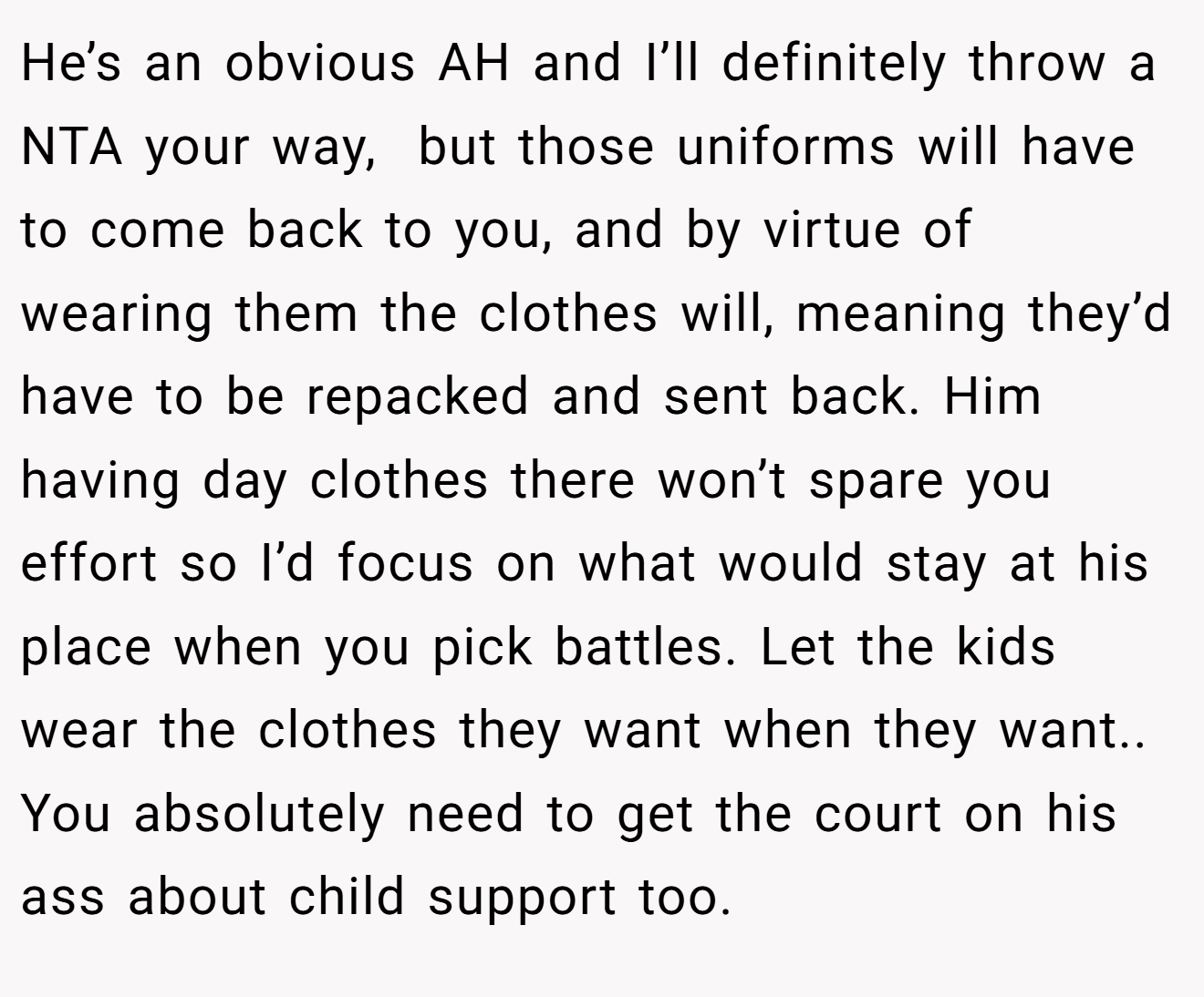 He’s an obvious AH and I’ll definitely throw a NTA your way,  but those uniforms will have to come back to you, and by virtue of wearing them the clothes will, meaning they’d have to be repacked and sent back. Him having day clothes there won’t spare you effort so I’d focus on what would stay at his place when you pick battles. Let the kids wear the clothes they want when they want.. You absolutely need to get the court on his ass about child support too.