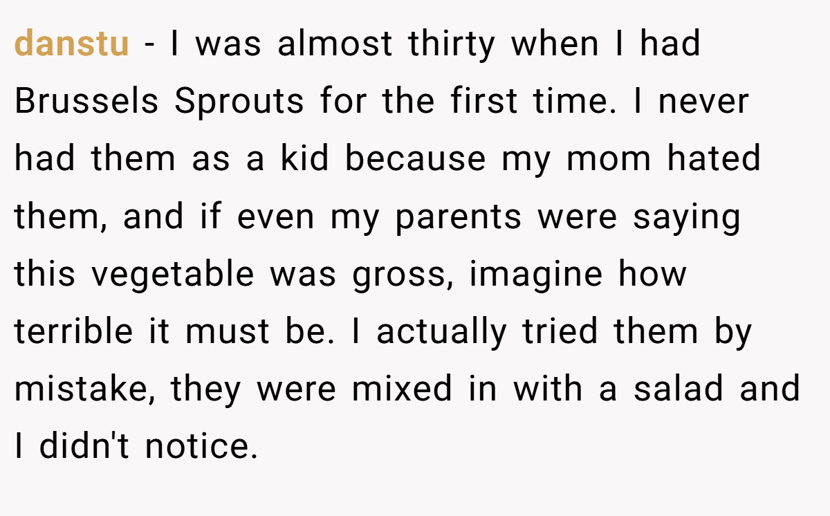 danstu − I was almost thirty when I had Brussels Sprouts for the first time. I never had them as a kid because my mom hated them, and if even my parents were saying this vegetable was gross, imagine how terrible it must be. I actually tried them by mistake, they were mixed in with a salad and I didn't notice.
