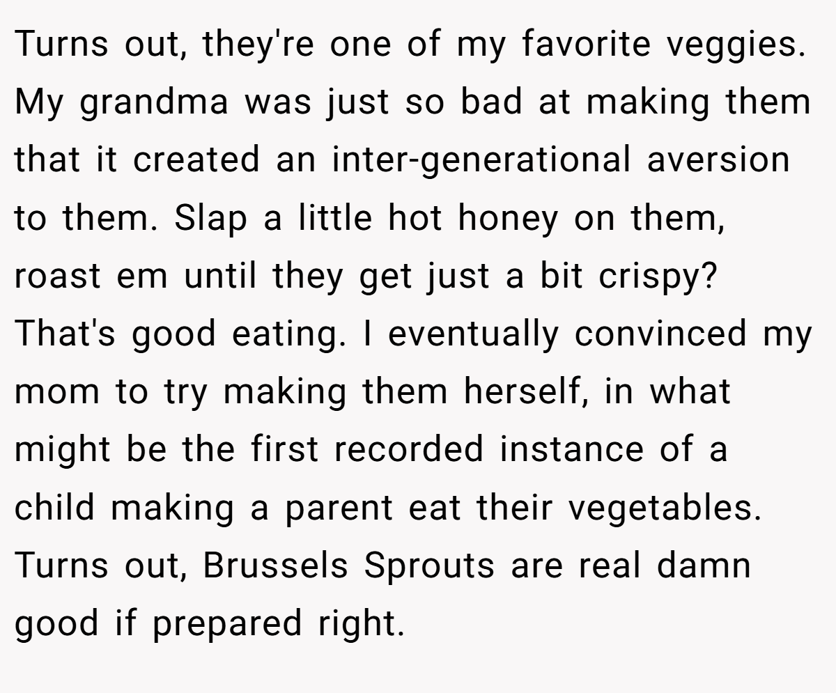 Turns out, they're one of my favorite veggies. My grandma was just so bad at making them that it created an inter-generational aversion to them. Slap a little hot honey on them, roast em until they get just a bit crispy? That's good eating. I eventually convinced my mom to try making them herself, in what might be the first recorded instance of a child making a parent eat their vegetables. Turns out, Brussels Sprouts are real damn good if prepared right.