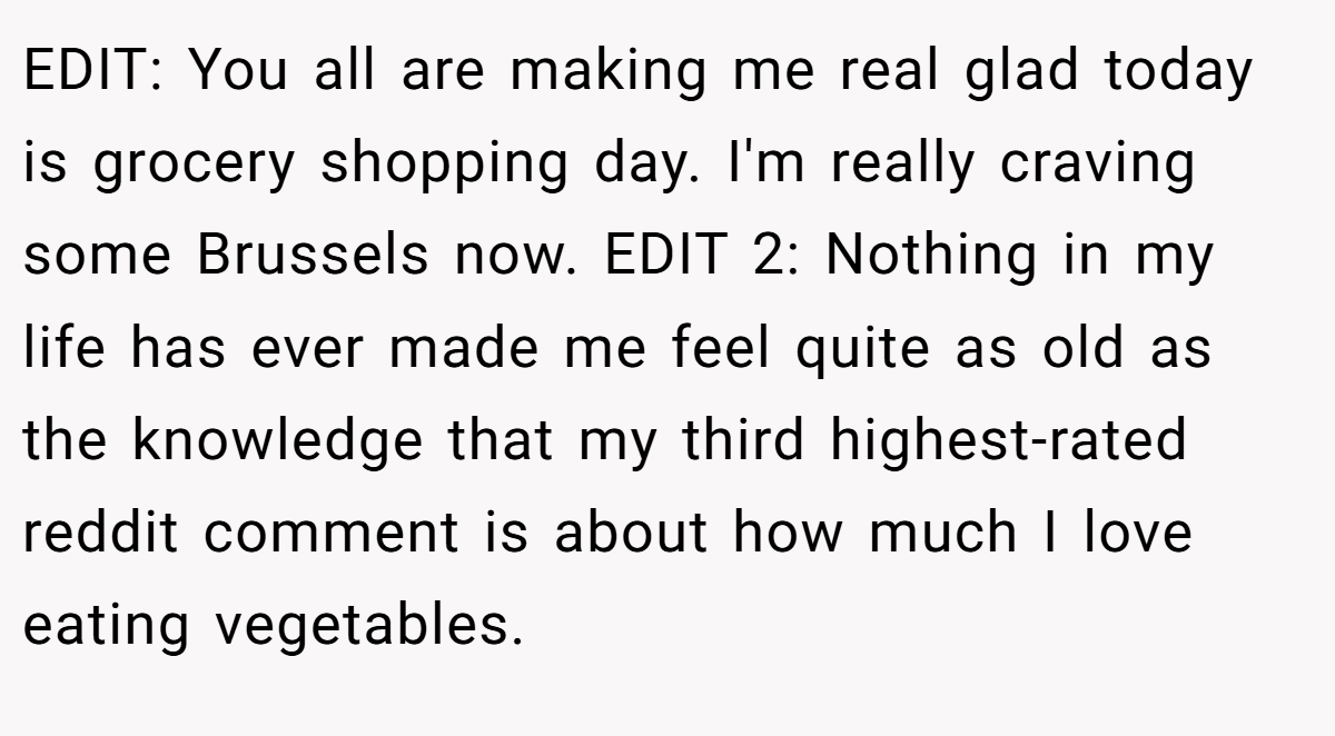 EDIT: You all are making me real glad today is grocery shopping day. I'm really craving some Brussels now. EDIT 2: Nothing in my life has ever made me feel quite as old as the knowledge that my third highest-rated reddit comment is about how much I love eating vegetables.