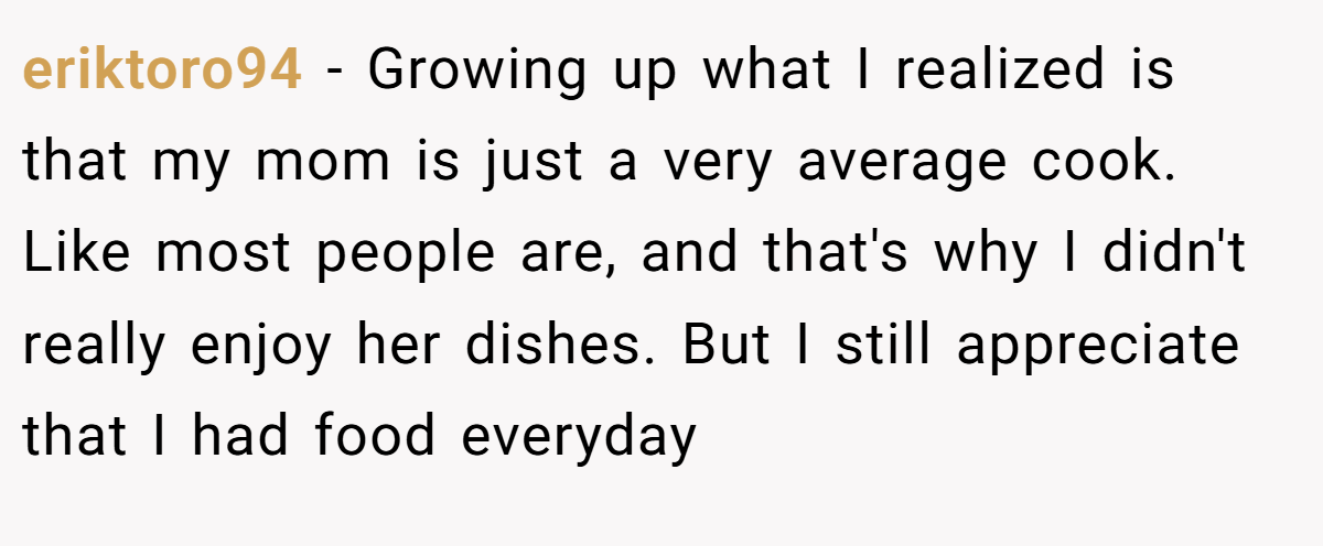 eriktoro94 − Growing up what I realized is that my mom is just a very average cook. Like most people are, and that's why I didn't really enjoy her dishes. But I still appreciate that I had food everyday