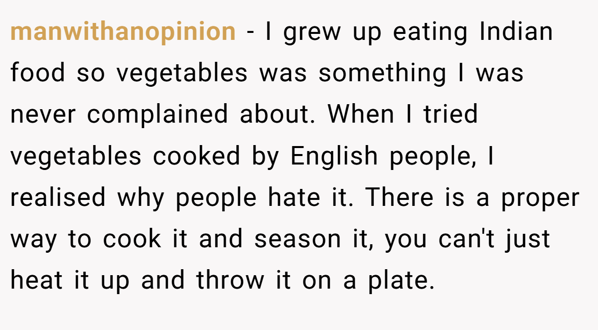 manwithanopinion − I grew up eating Indian food so vegetables was something I was never complained about. When I tried vegetables cooked by English people, I realised why people hate it. There is a proper way to cook it and season it, you can't just heat it up and throw it on a plate.