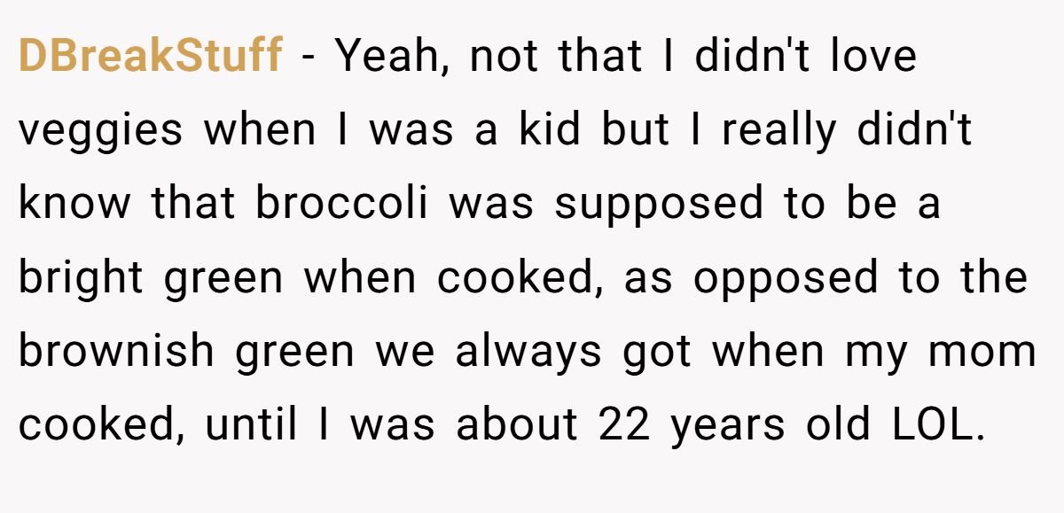 DBreakStuff − Yeah, not that I didn't love veggies when I was a kid but I really didn't know that broccoli was supposed to be a bright green when cooked, as opposed to the brownish green we always got when my mom cooked, until I was about 22 years old LOL.