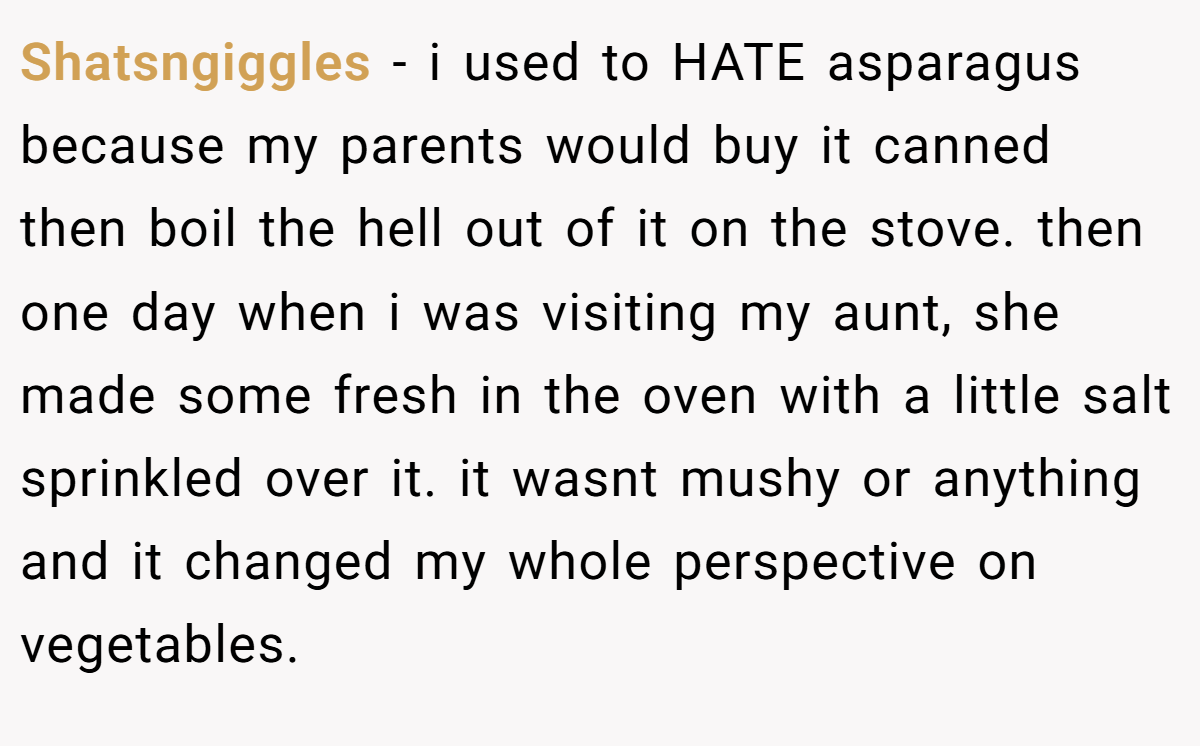 Shatsngiggles − i used to HATE asparagus because my parents would buy it canned then boil the hell out of it on the stove. then one day when i was visiting my aunt, she made some fresh in the oven with a little salt sprinkled over it. it wasnt mushy or anything and it changed my whole perspective on vegetables.