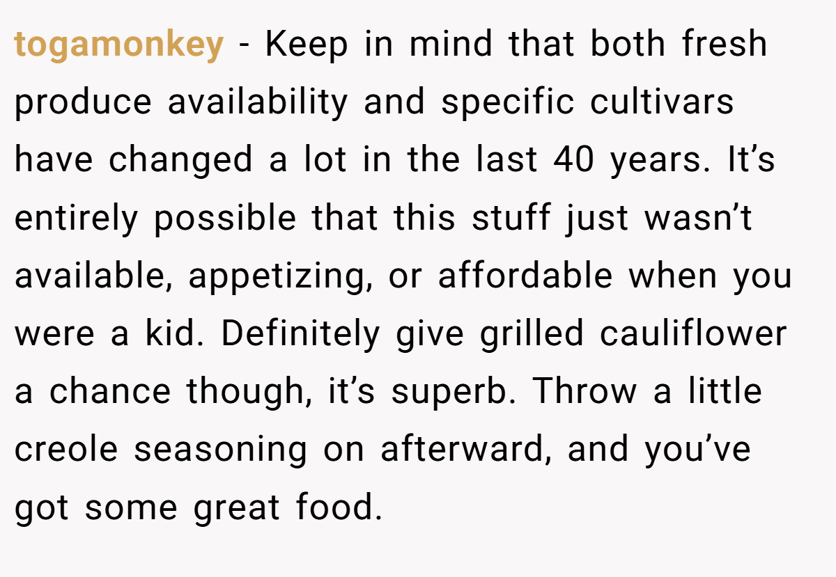 togamonkey − Keep in mind that both fresh produce availability and specific cultivars have changed a lot in the last 40 years. It’s entirely possible that this stuff just wasn’t available, appetizing, or affordable when you were a kid. Definitely give grilled cauliflower a chance though, it’s superb. Throw a little creole seasoning on afterward, and you’ve got some great food.