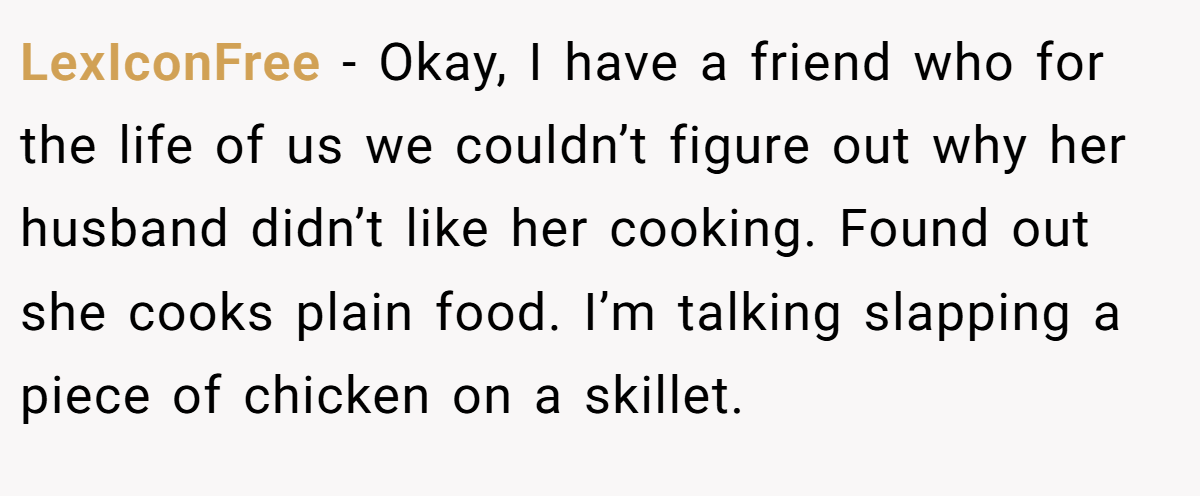 LexIconFree − Okay, I have a friend who for the life of us we couldn’t figure out why her husband didn’t like her cooking. Found out she cooks plain food. I’m talking slapping a piece of chicken on a skillet.