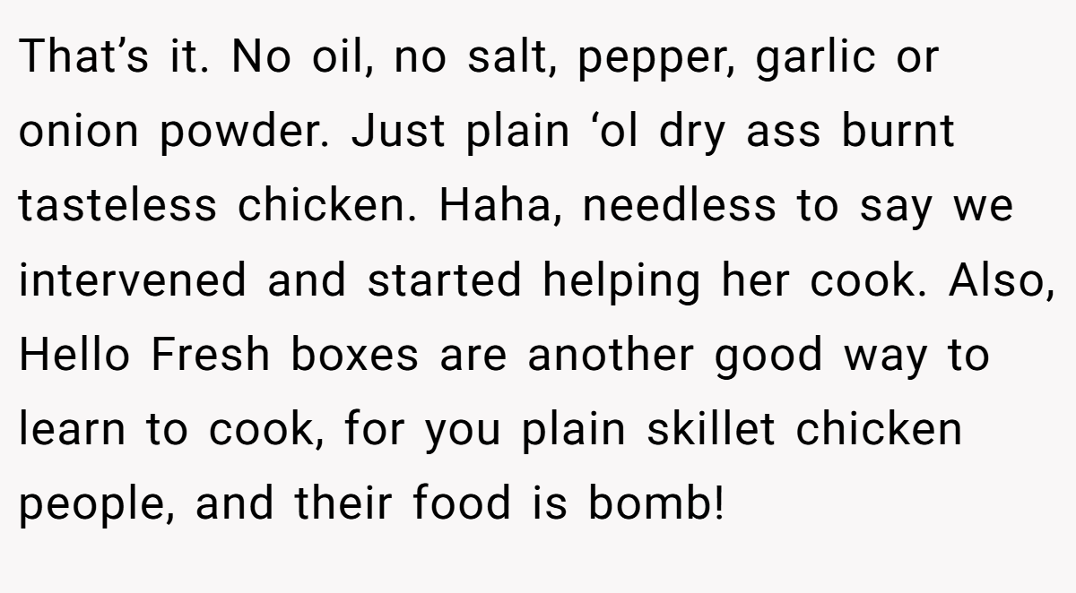 That’s it. No oil, no salt, pepper, garlic or onion powder. Just plain ‘ol dry ass burnt tasteless chicken. Haha, needless to say we intervened and started helping her cook. Also, Hello Fresh boxes are another good way to learn to cook, for you plain skillet chicken people, and their food is bomb!