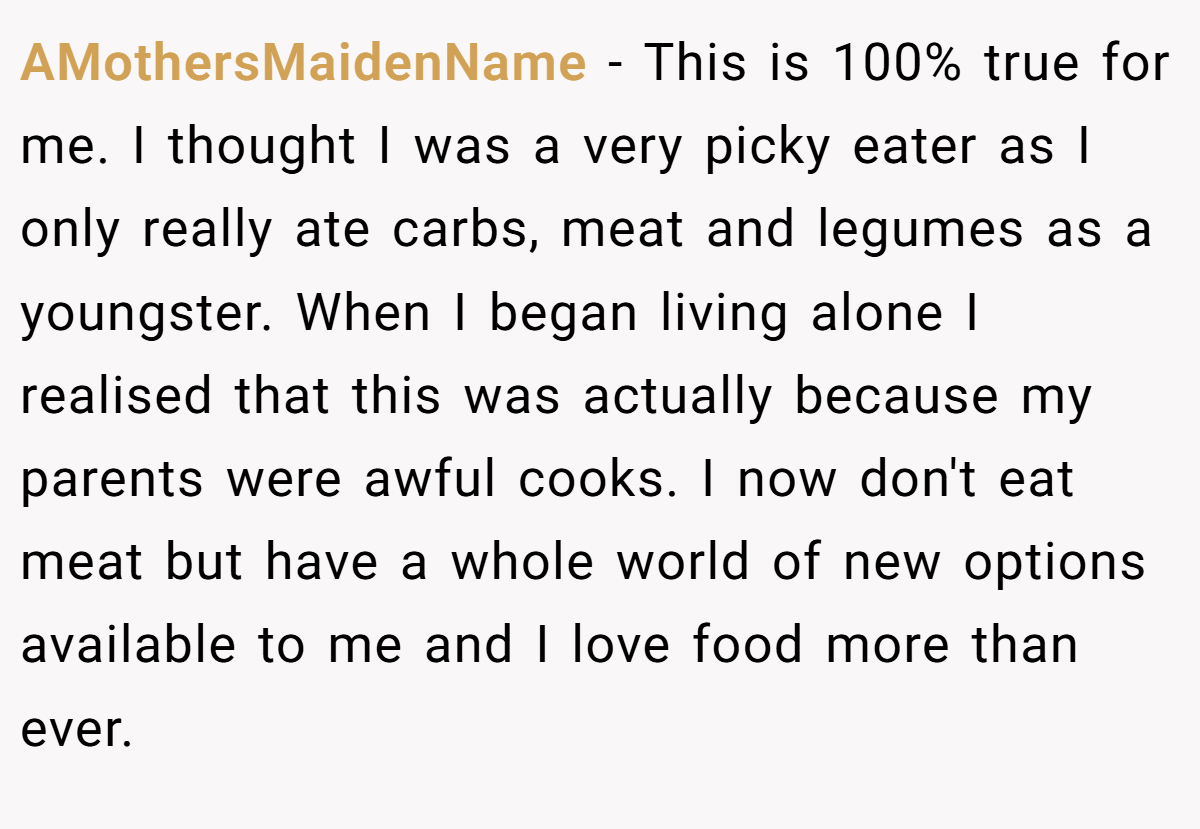 AMothersMaidenName − This is 100% true for me. I thought I was a very picky eater as I only really ate carbs, meat and legumes as a youngster. When I began living alone I realised that this was actually because my parents were awful cooks. I now don't eat meat but have a whole world of new options available to me and I love food more than ever.