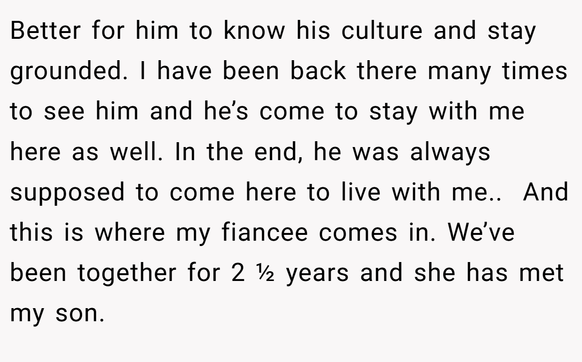 Better for him to know his culture and stay grounded. I have been back there many times to see him and he’s come to stay with me here as well. In the end, he was always supposed to come here to live with me.. ​ And this is where my fiancee comes in. We’ve been together for 2 ½ years and she has met my son.