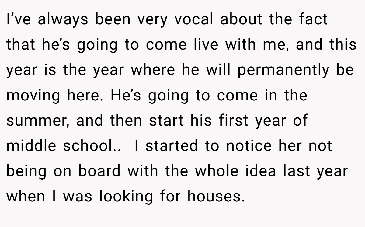 I’ve always been very vocal about the fact that he’s going to come live with me, and this year is the year where he will permanently be moving here. He’s going to come in the summer, and then start his first year of middle school.. ​ I started to notice her not being on board with the whole idea last year when I was looking for houses.