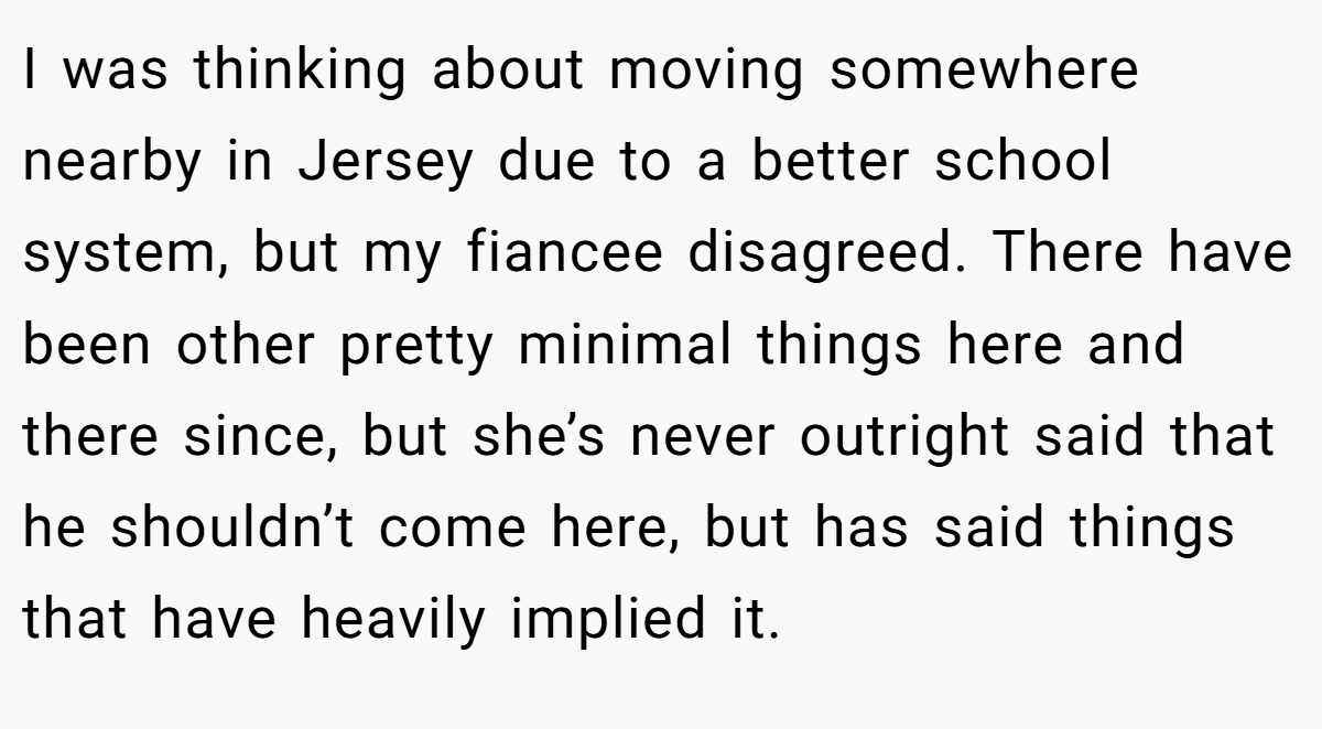 I was thinking about moving somewhere nearby in Jersey due to a better school system, but my fiancee disagreed. There have been other pretty minimal things here and there since, but she’s never outright said that he shouldn’t come here, but has said things that have heavily implied it.