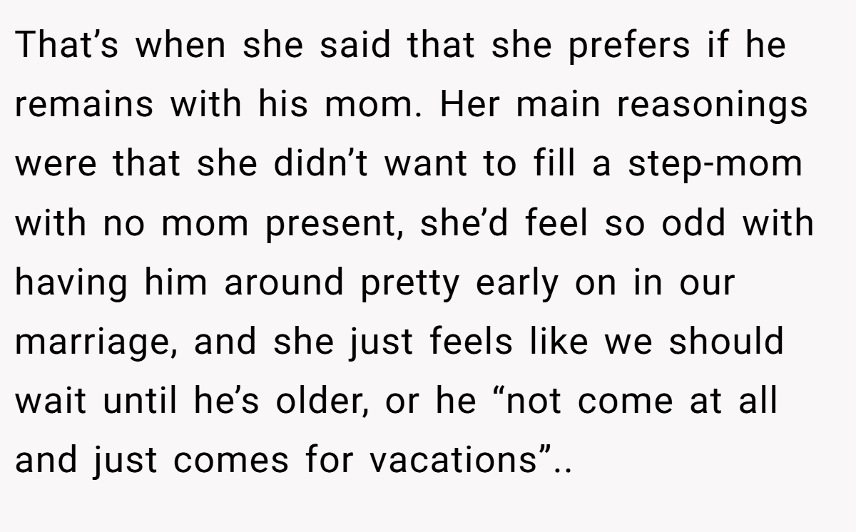That’s when she said that she prefers if he remains with his mom. Her main reasonings were that she didn’t want to fill a step-mom with no mom present, she’d feel so odd with having him around pretty early on in our marriage, and she just feels like we should wait until he’s older, or he “not come at all and just comes for vacations”.. ​