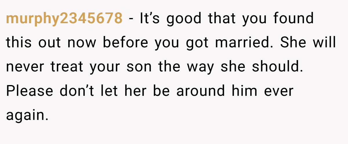 murphy2345678 − It’s good that you found this out now before you got married. She will never treat your son the way she should. Please don’t let her be around him ever again.