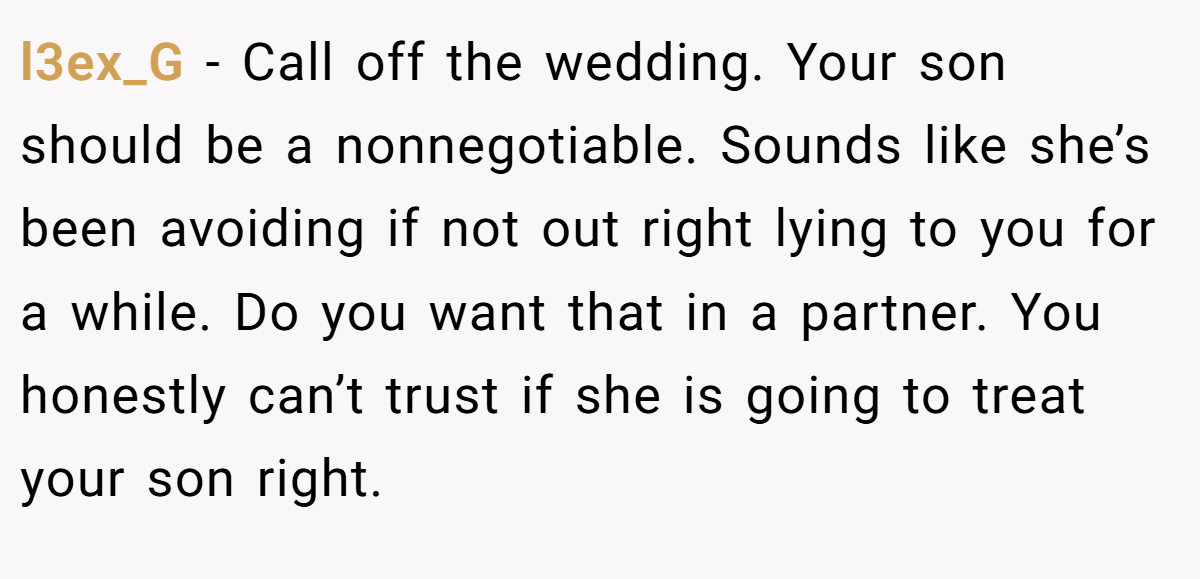 l3ex_G − Call off the wedding. Your son should be a nonnegotiable. Sounds like she’s been avoiding if not out right lying to you for a while. Do you want that in a partner. You honestly can’t trust if she is going to treat your son right.