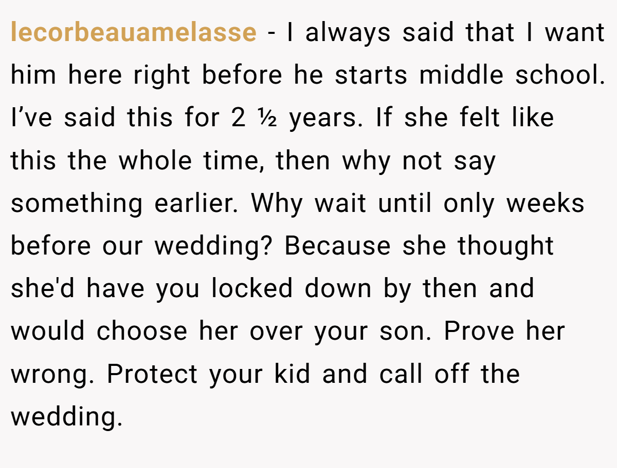 lecorbeauamelasse − I always said that I want him here right before he starts middle school. I’ve said this for 2 ½ years. If she felt like this the whole time, then why not say something earlier. Why wait until only weeks before our wedding? Because she thought she'd have you locked down by then and would choose her over your son. Prove her wrong. Protect your kid and call off the wedding.